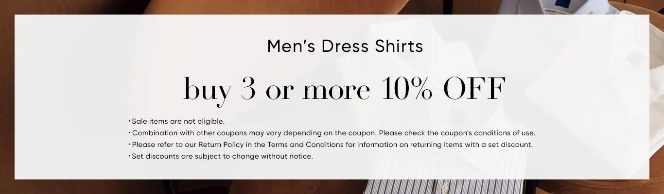 Men’s Dress Shirts Buy 3 or more GET 10% OFF ・Sale items are not eligible. ・Combination with other coupons may vary depending on the coupon. Please check the coupon's conditions of use. ・Please refer to our Return Policy in the Terms and Conditions for information on returning items with a set discount. ・Set discounts are subject to change without notice. 