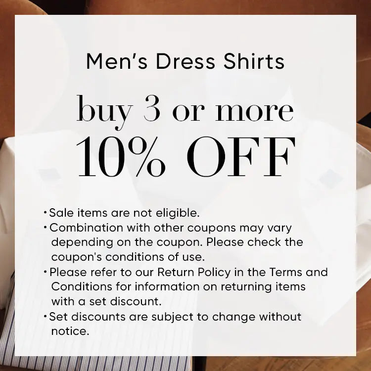 Men’s Dress Shirts Buy 3 or more GET 10% OFF ・Sale items are not eligible. ・Combination with other coupons may vary depending on the coupon. Please check the coupon's conditions of use. ・Please refer to our Return Policy in the Terms and Conditions for information on returning items with a set discount. ・Set discounts are subject to change without notice. 