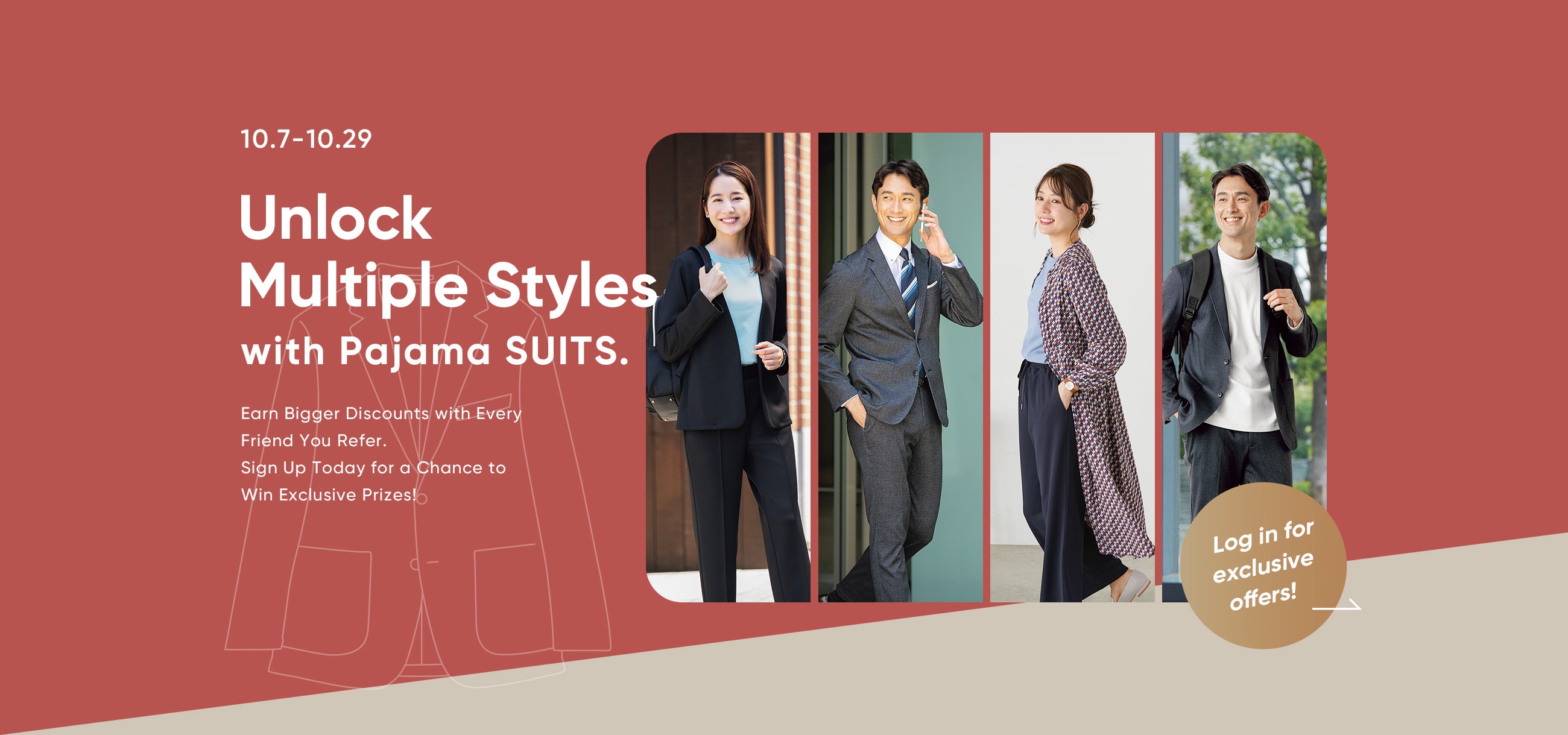 10.7-10.29 /  Unlock Multiple Styles with Pajama SUITS. / Earn Bigger Discounts with Every Friend You Refer. Sign Up Today for a Chance to Win Exclusive Prizes!